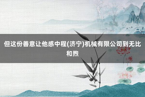 但这份善意让他感中程(济宁)机械有限公司到无比和煦