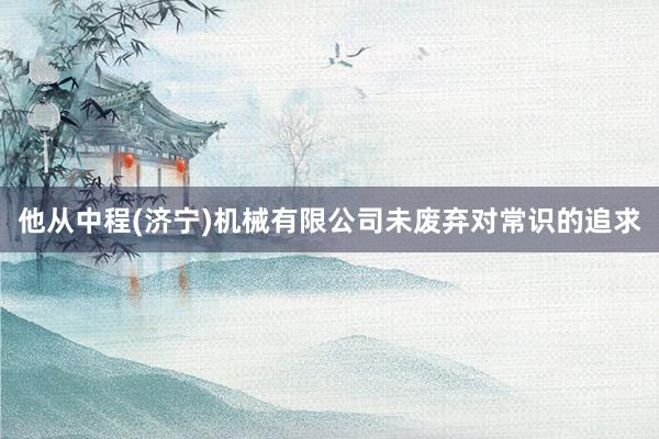 他从中程(济宁)机械有限公司未废弃对常识的追求